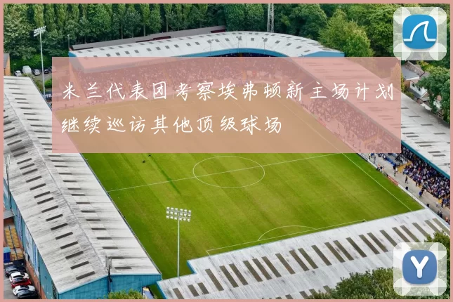 米兰代表团考察埃弗顿新主场计划继续巡访其他顶级球场