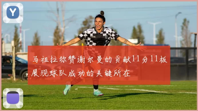 马祖拉称赞谢尔曼的贡献11分11板展现球队成功的关键所在