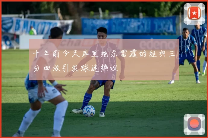 十年前今天库里绝杀雷霆的经典三分回放引发球迷热议