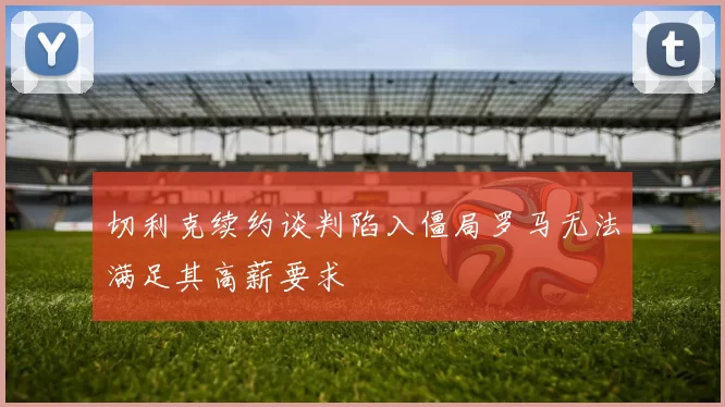切利克续约谈判陷入僵局罗马无法满足其高薪要求