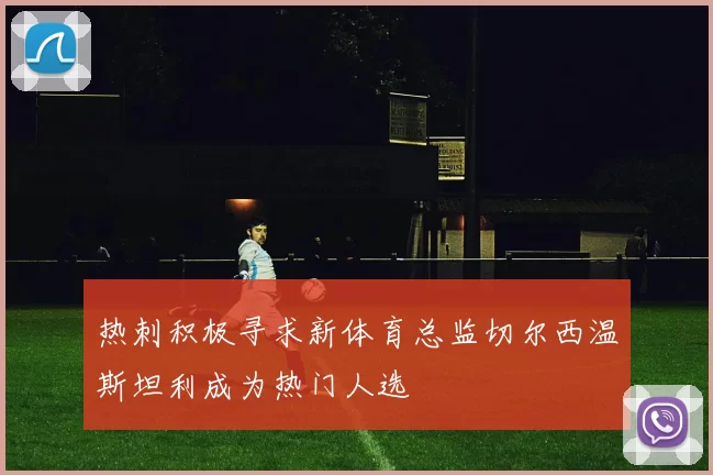 热刺积极寻求新体育总监切尔西温斯坦利成为热门人选