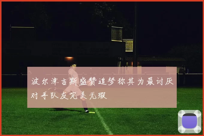 波尔津吉斯盛赞追梦称其为最讨厌对手队友完美无瑕