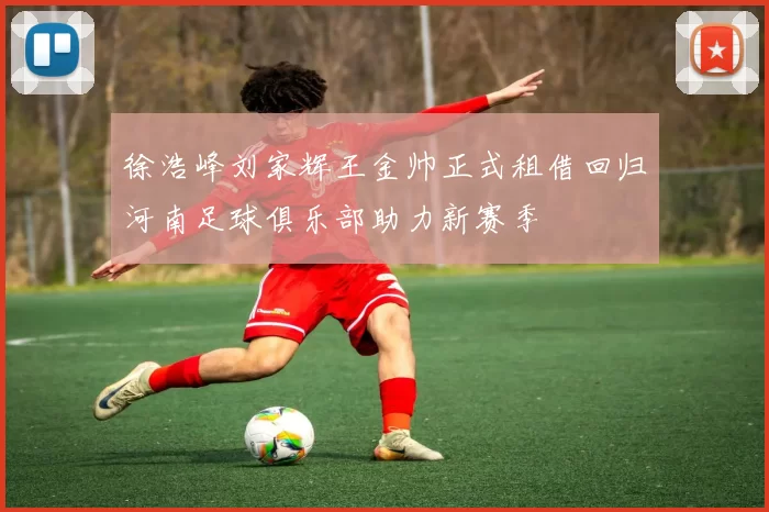 徐浩峰刘家辉王金帅正式租借回归河南足球俱乐部助力新赛季