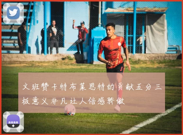 文班赞卡特布莱恩特的贡献五分三板意义非凡让人倍感骄傲