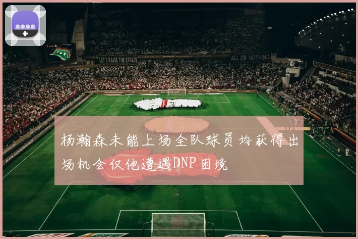 杨瀚森未能上场全队球员均获得出场机会仅他遭遇DNP困境