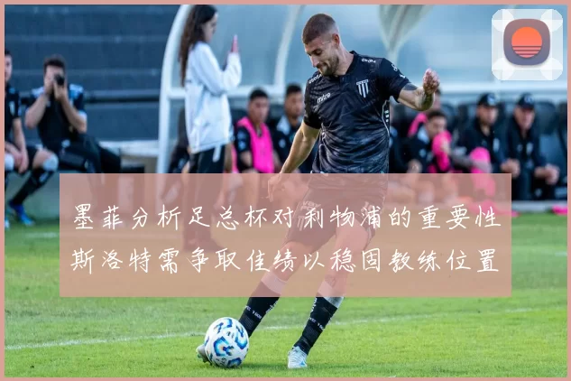 墨菲分析足总杯对利物浦的重要性斯洛特需争取佳绩以稳固教练位置