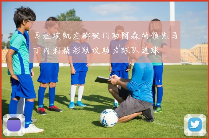 马杜埃凯左脚破门助阿森纳领先马丁内利精彩助攻助力球队进球
