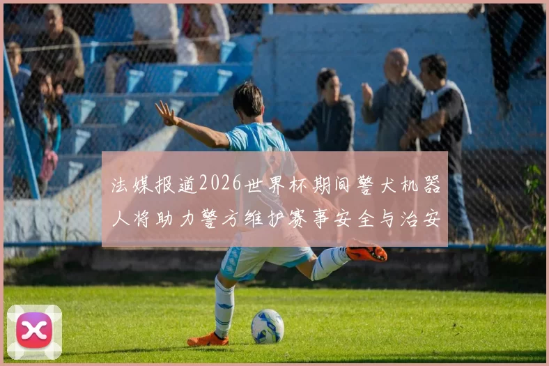 法媒报道2026世界杯期间警犬机器人将助力警方维护赛事安全与治安