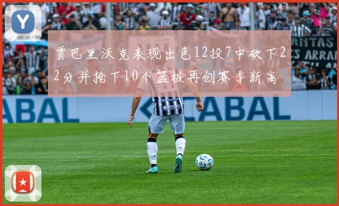 贾巴里沃克表现出色12投7中砍下22分并抢下10个篮板再创赛季新高
