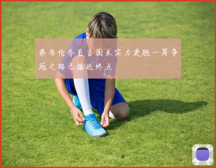 弗洛伦齐直言国米实力更胜一筹争冠之路已接近终点