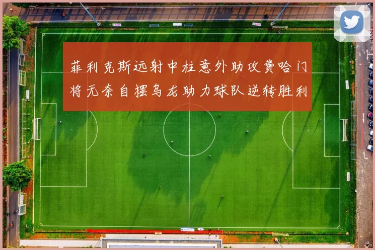 菲利克斯远射中柱意外助攻费哈门将无奈自摆乌龙助力球队逆转胜利