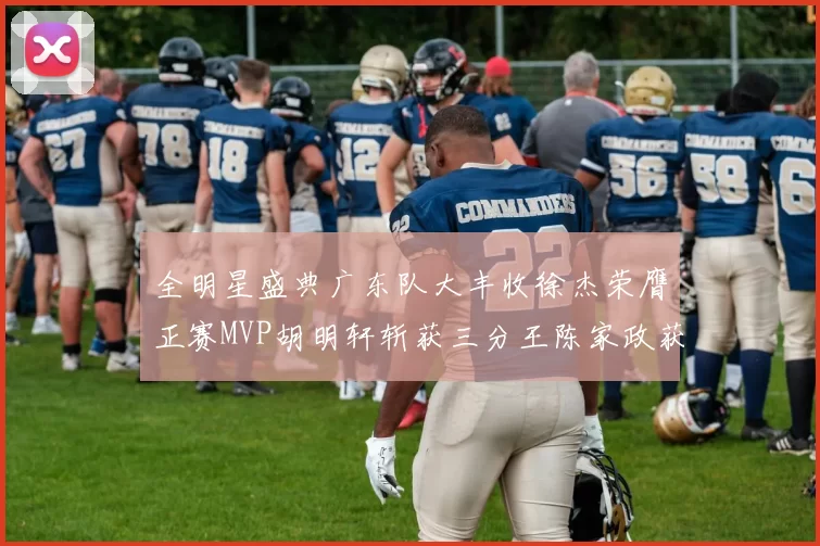 全明星盛典广东队大丰收徐杰荣膺正赛MVP胡明轩斩获三分王陈家政获星锐MVP