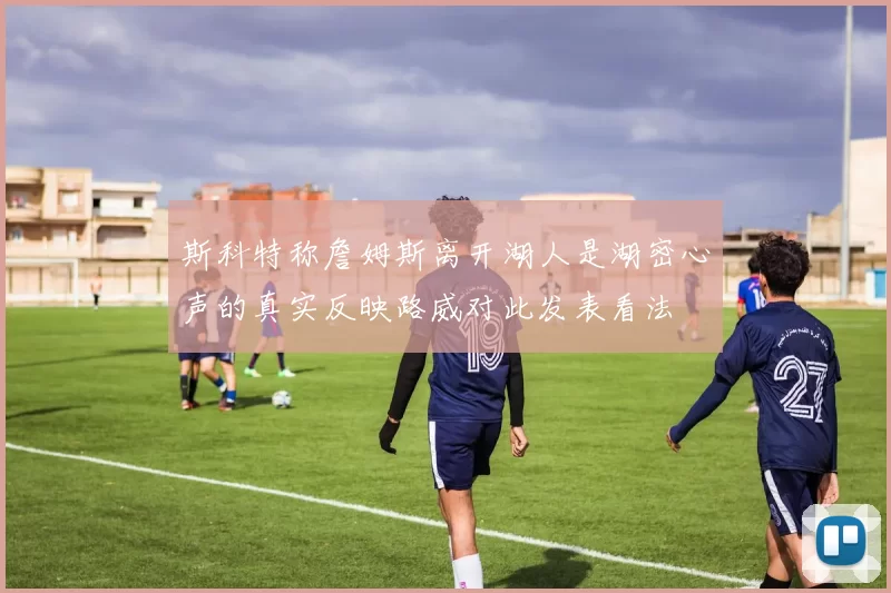 斯科特称詹姆斯离开湖人是湖密心声的真实反映路威对此发表看法