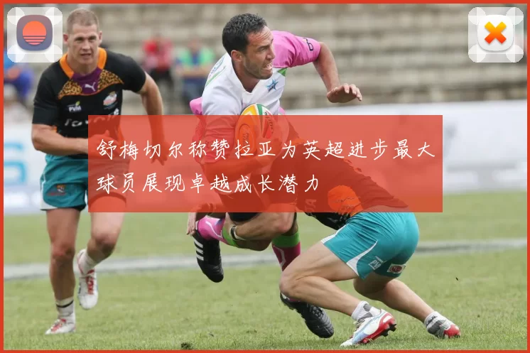 舒梅切尔称赞拉亚为英超进步最大球员展现卓越成长潜力