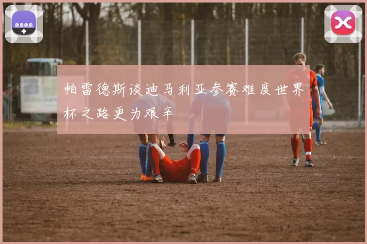 帕雷德斯谈迪马利亚参赛难度世界杯之路更为艰辛