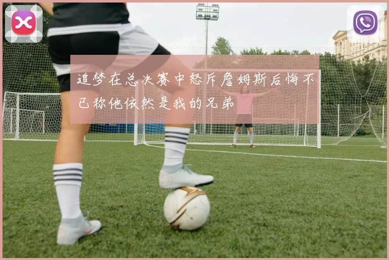 追梦在总决赛中怒斥詹姆斯后悔不已称他依然是我的兄弟