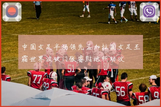 中国女足半场领先孟加拉国女足王霜世界波破门张睿贴地斩助攻