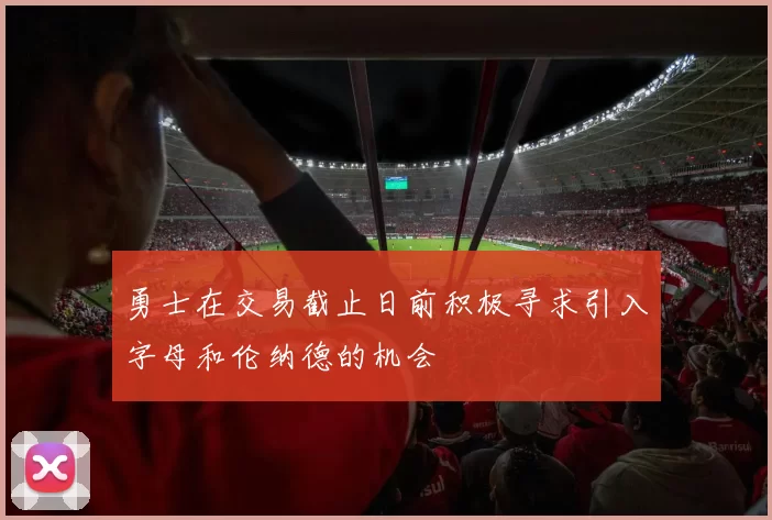 勇士在交易截止日前积极寻求引入字母和伦纳德的机会