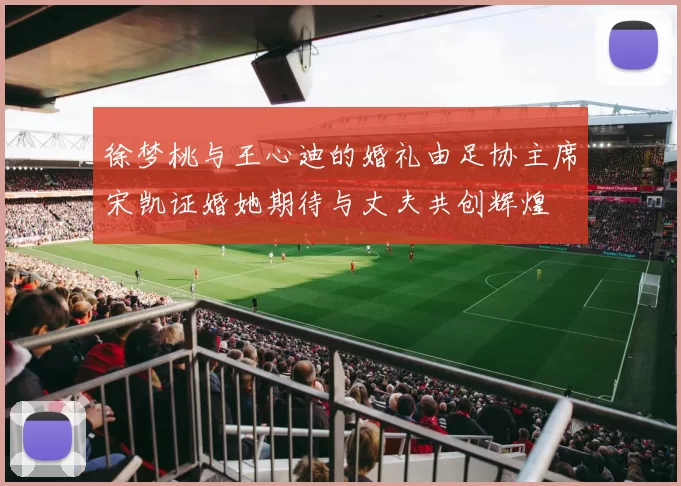 徐梦桃与王心迪的婚礼由足协主席宋凯证婚她期待与丈夫共创辉煌
