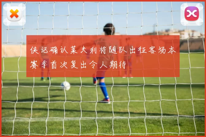 侠记确认莱夫利将随队出征客场本赛季首次复出令人期待