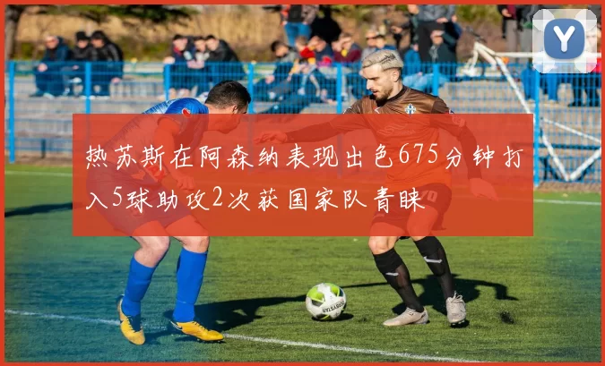 热苏斯在阿森纳表现出色675分钟打入5球助攻2次获国家队青睐