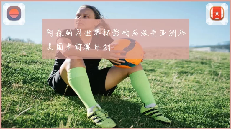 阿森纳因世界杯影响或放弃亚洲和美国季前赛计划
