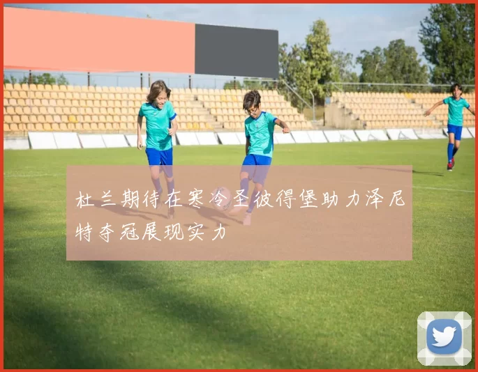 杜兰期待在寒冷圣彼得堡助力泽尼特夺冠展现实力