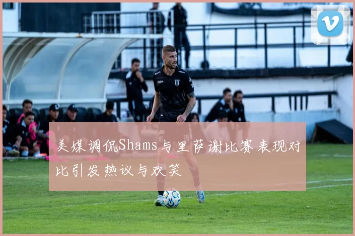 美媒调侃Shams与里萨谢比赛表现对比引发热议与欢笑