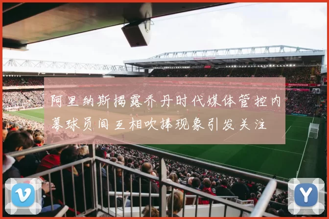 阿里纳斯揭露乔丹时代媒体管控内幕球员间互相吹捧现象引发关注